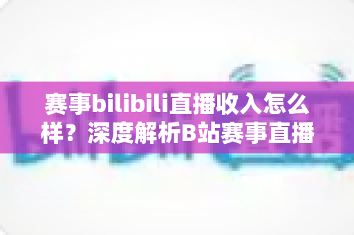赛事bilibili直播收入怎么样?深度解析B站赛事直播的真实收益与赚钱潜力 赛事bilibili直播收入怎么样?深度解析B站赛事直播的真实收益与赚钱潜力