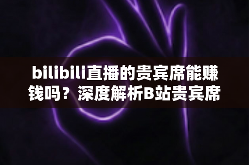 bilibili直播的贵宾席能赚钱吗？深度解析B站贵宾席的变现逻辑与实操攻略