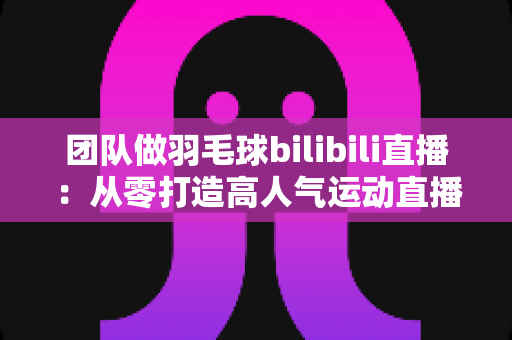 团队做羽毛球bilibili直播：从零打造高人气运动直播间的实战指南