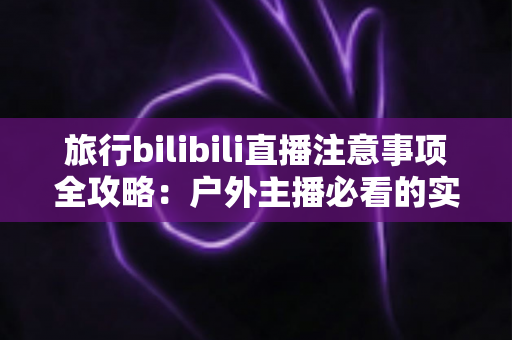旅行bilibili直播注意事项全攻略：户外主播必看的实用指南与避坑手册