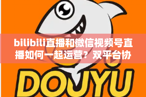 bilibili直播和微信视频号直播如何一起运营?双平台协同增长实战指南 bilibili直播和微信视频号直播如何一起运营?双平台协同增长实战指南