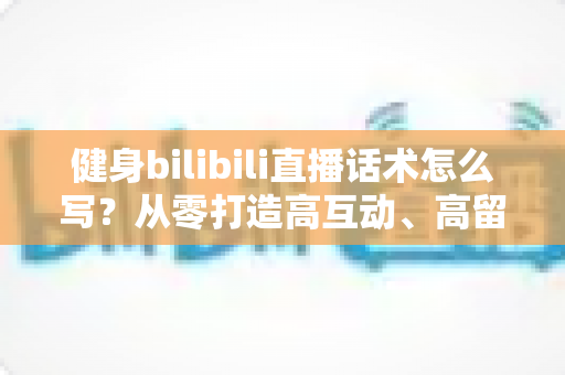 健身bilibili直播话术怎么写？从零打造高互动、高留存的直播脚本全攻略