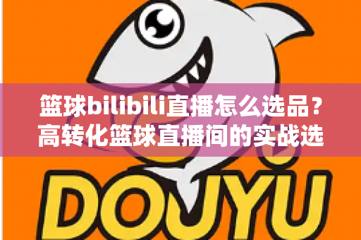 篮球bilibili直播怎么选品？高转化篮球直播间的实战选品全攻略