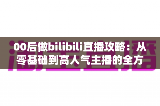 00后做bilibili直播攻略：从零基础到高人气主播的全方位实战指南