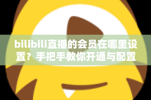 bilibili直播的会员在哪里设置?手把手教你开通与配置B站直播大航海会员功能全攻略 bilibili直播的会员在哪里设置?手把手教你开通与配置B站直播大航海会员功能全攻略