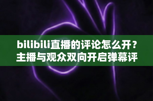 bilibili直播的评论怎么开?主播与观众双向开启弹幕评论的完整实用教程 bilibili直播的评论怎么开?主播与观众双向开启弹幕评论的完整实用教程