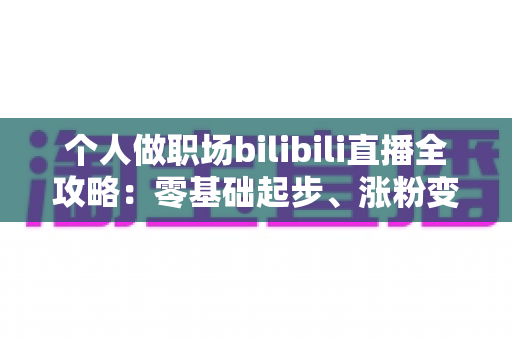 个人做职场bilibili直播全攻略：零基础起步、涨粉变现的实战指南