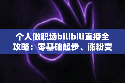 个人做职场bilibili直播全攻略：零基础起步、涨粉变现的实战指南