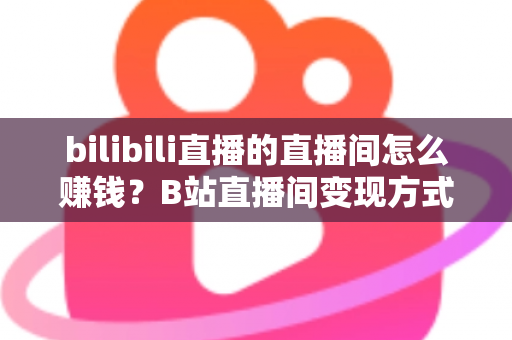 bilibili直播的直播间怎么赚钱？B站直播间变现方式与运营技巧全解析