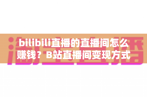 bilibili直播的直播间怎么赚钱？B站直播间变现方式与运营技巧全解析