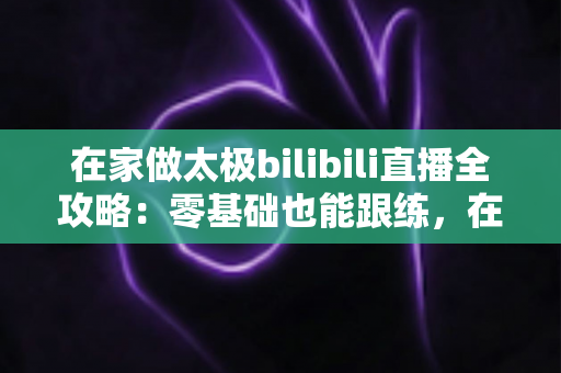 在家做太极bilibili直播全攻略：零基础也能跟练，在家练出健康好体态