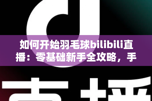 如何开始羽毛球bilibili直播：零基础新手全攻略，手把手教你快速开播涨粉