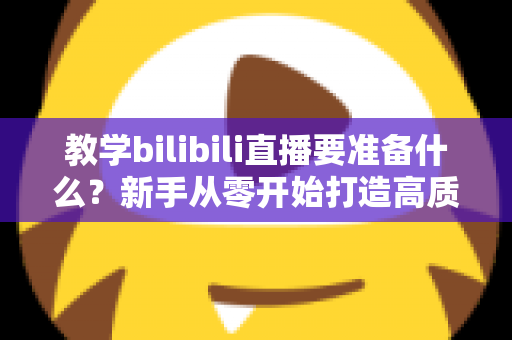 教学bilibili直播要准备什么？新手从零开始打造高质量在线课堂的完整指南