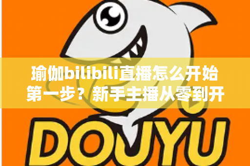 瑜伽bilibili直播怎么开始第一步?新手主播从零到开播的完整实战指南 瑜伽bilibili直播怎么开始第一步?新手主播从零到开播的完整实战指南