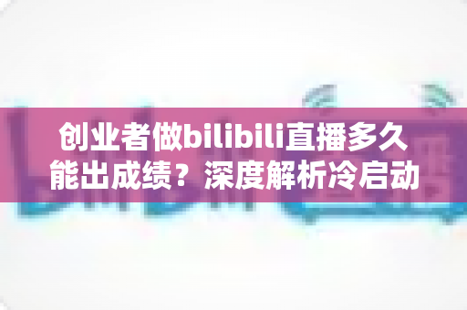 创业者做bilibili直播多久能出成绩？深度解析冷启动周期与快速起号策略