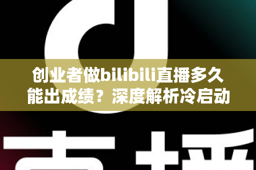 创业者做bilibili直播多久能出成绩？深度解析冷启动周期与快速起号策略