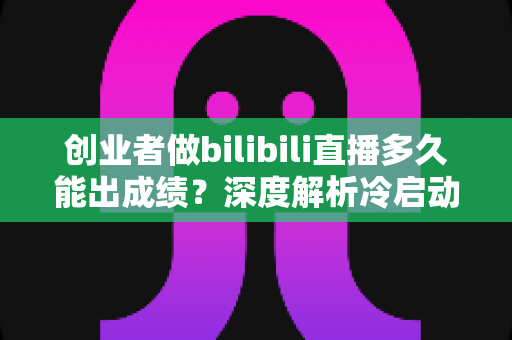 创业者做bilibili直播多久能出成绩？深度解析冷启动周期与快速起号策略