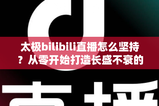 太极bilibili直播怎么坚持？从零开始打造长盛不衰的太极直播间全攻略