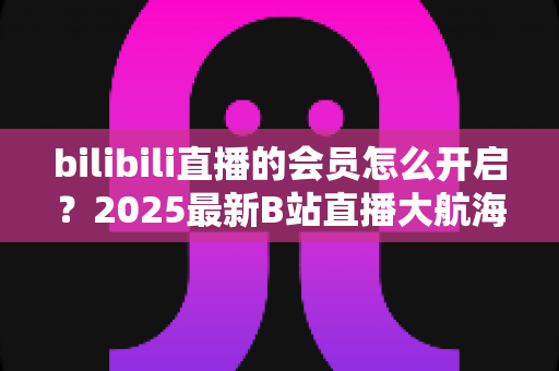 bilibili直播的会员怎么开启?2025最新B站直播大航海会员开通全攻略 bilibili直播的会员怎么开启?2025最新B站直播大航海会员开通全攻略