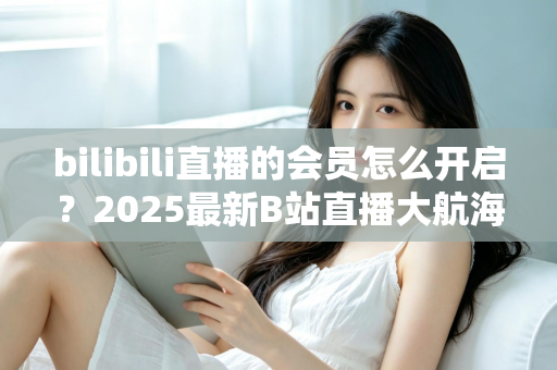 bilibili直播的会员怎么开启？2025最新B站直播大航海会员开通全攻略