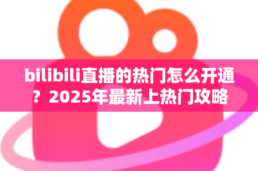 bilibili直播的热门怎么开通？2025年最新上热门攻略与涨粉秘籍全解析