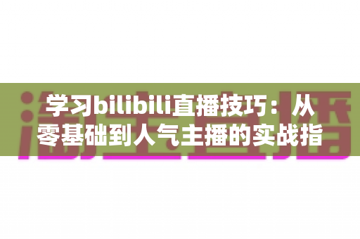 学习bilibili直播技巧：从零基础到人气主播的实战指南
