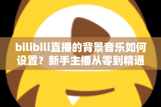bilibili直播的背景音乐如何设置?新手主播从零到精通的完整教程与避坑指南 bilibili直播的背景音乐如何设置?新手主播从零到精通的完整教程与避坑指南