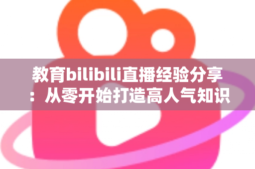 教育bilibili直播经验分享：从零开始打造高人气知识直播间的实战指南
