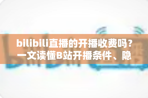 bilibili直播的开播收费吗？一文读懂B站开播条件、隐藏成本与主播收入真相
