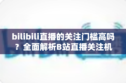 bilibili直播的关注门槛高吗？全面解析B站直播关注机制与涨粉实用攻略