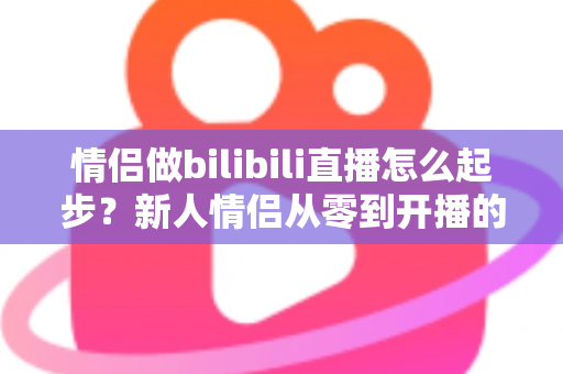 情侣做bilibili直播怎么起步?新人情侣从零到开播的完整实战指南 情侣做bilibili直播怎么起步?新人情侣从零到开播的完整实战指南