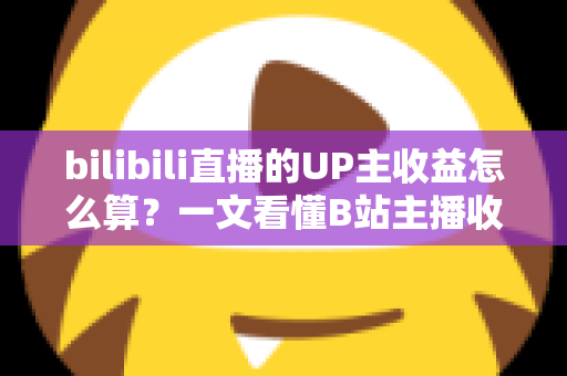 bilibili直播的UP主收益怎么算？一文看懂B站主播收入构成、分成比例与提升技巧