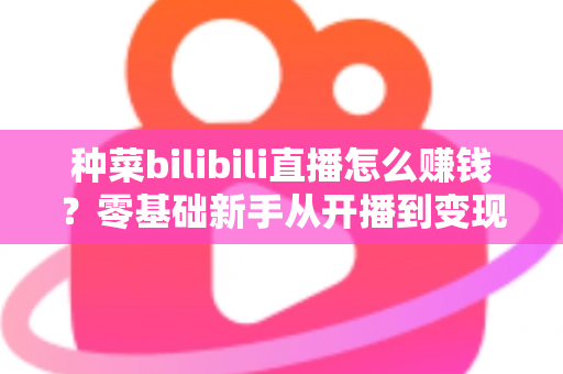 种菜bilibili直播怎么赚钱？零基础新手从开播到变现的完整攻略