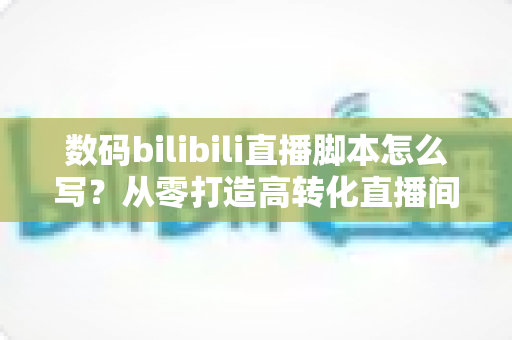 数码bilibili直播脚本怎么写?从零打造高转化直播间的完整指南 数码bilibili直播脚本怎么写?从零打造高转化直播间的完整指南