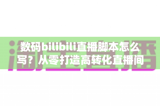 数码bilibili直播脚本怎么写?从零打造高转化直播间的完整指南 数码bilibili直播脚本怎么写?从零打造高转化直播间的完整指南