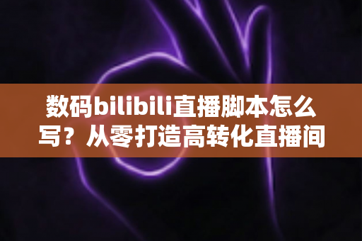 数码bilibili直播脚本怎么写?从零打造高转化直播间的完整指南 数码bilibili直播脚本怎么写?从零打造高转化直播间的完整指南