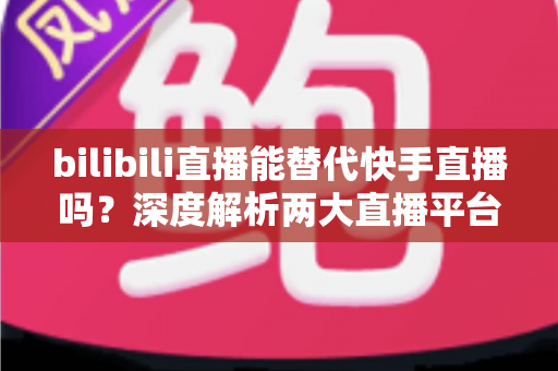 bilibili直播能替代快手直播吗?深度解析两大直播平台的竞争格局与发展前景 bilibili直播能替代快手直播吗?深度解析两大直播平台的竞争格局与发展前景