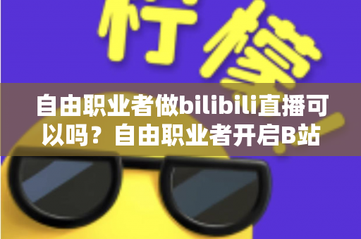 自由职业者做bilibili直播可以吗？自由职业者开启B站直播的完整指南与变现攻略