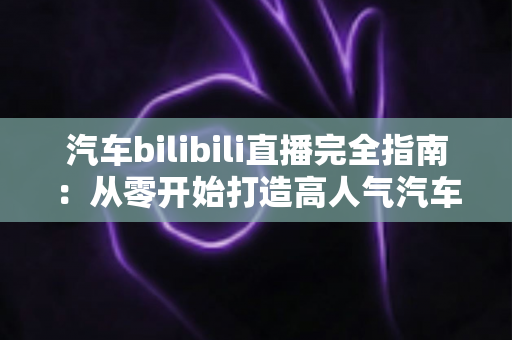 汽车bilibili直播完全指南:从零开始打造高人气汽车直播间的实战手册 汽车bilibili直播完全指南:从零开始打造高人气汽车直播间的实战手册