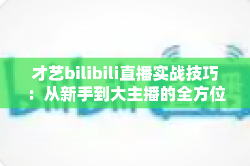 才艺bilibili直播实战技巧：从新手到大主播的全方位进阶指南