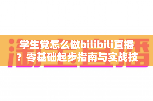 学生党怎么做bilibili直播?零基础起步指南与实战技巧全解析 学生党怎么做bilibili直播?零基础起步指南与实战技巧全解析