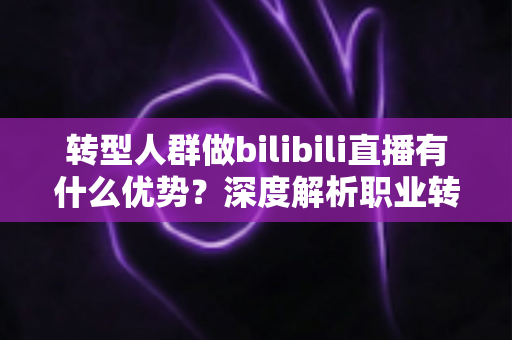 转型人群做bilibili直播有什么优势?深度解析职业转型者入局B站直播的核心红利与实战策略 转型人群做bilibili直播有什么优势?深度解析职业转型者入局B站直播的核心红利与实战策略
