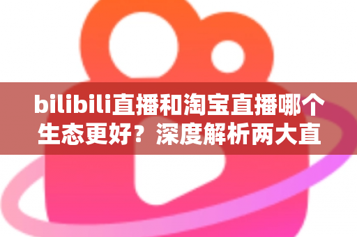 bilibili直播和淘宝直播哪个生态更好？深度解析两大直播平台的优劣势与选择指南