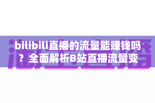 bilibili直播的流量能赚钱吗？全面解析B站直播流量变现的真实收益与实操指南