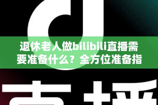 退休老人做bilibili直播需要准备什么?全方位准备指南助银发族开启精彩主播人生 退休老人做bilibili直播需要准备什么?全方位准备指南助银发族开启精彩主播人生
