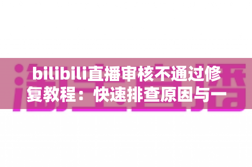 bilibili直播审核不通过修复教程:快速排查原因与一站式解决方案全攻略 bilibili直播审核不通过修复教程:快速排查原因与一站式解决方案全攻略