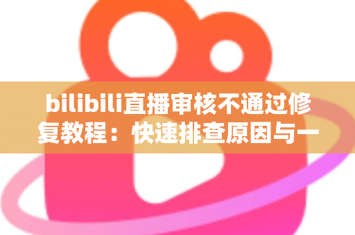 bilibili直播审核不通过修复教程：快速排查原因与一站式解决方案全攻略