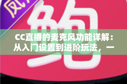 CC直播的麦克风功能详解：从入门设置到进阶玩法，一篇读懂直播音频核心