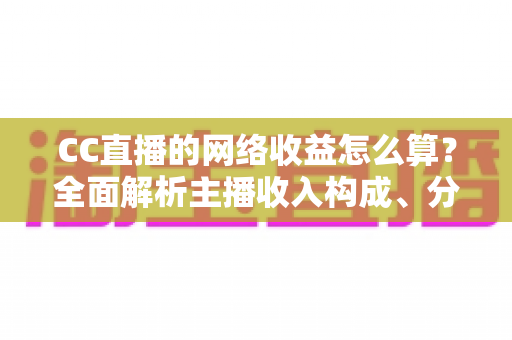 CC直播的网络收益怎么算？全面解析主播收入构成、分成规则与提现流程