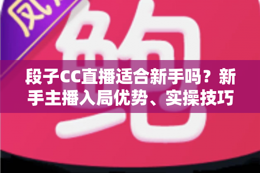 段子CC直播适合新手吗？新手主播入局优势、实操技巧与避坑指南一网打尽